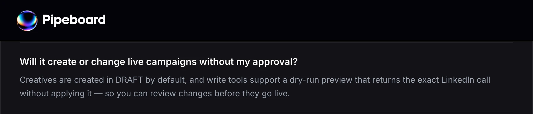 Pipeboard's LinkedIn Ads MCP FAQ answers whether it will change live campaigns without approval with creatives created in DRAFT and a dry-run preview that write tools support.